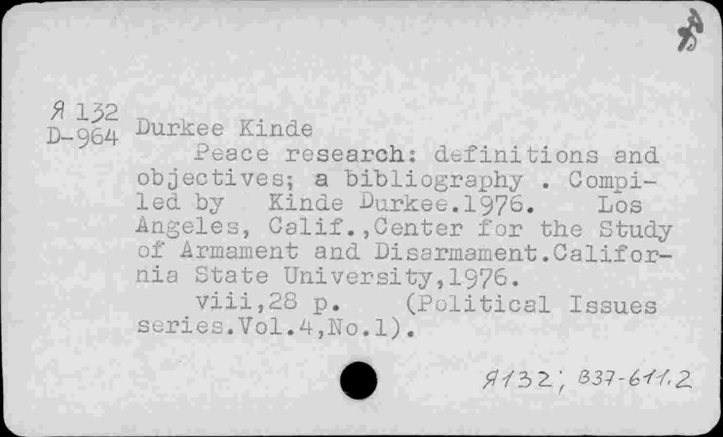 ﻿» U2
D-964
Durkee Kinde
Peace research: definitions and objectives; a bibliography . Compiled by Kinde Durkee.1976. Los Angeles, Calif.,Center for the Study of Armament and Disarmament.Califor-nia State University,1976.
viii,28 p. (Political Issues series.Vol.4,No.1).
